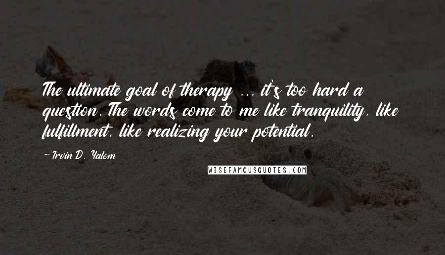 Irvin D. Yalom quotes: The ultimate goal of therapy ... it's too hard a question. The words come to me like tranquility, like fulfillment, like realizing your potential. Irvin D. Yalom quotes: The ultimate goal of therapy ... it's too hard a question. The words come to me like tranquility, like fulfillment, like realizing your potential.