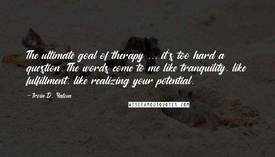 Irvin D. Yalom quotes: The ultimate goal of therapy ... it's too hard a question. The words come to me like tranquility, like fulfillment, like realizing your potential.