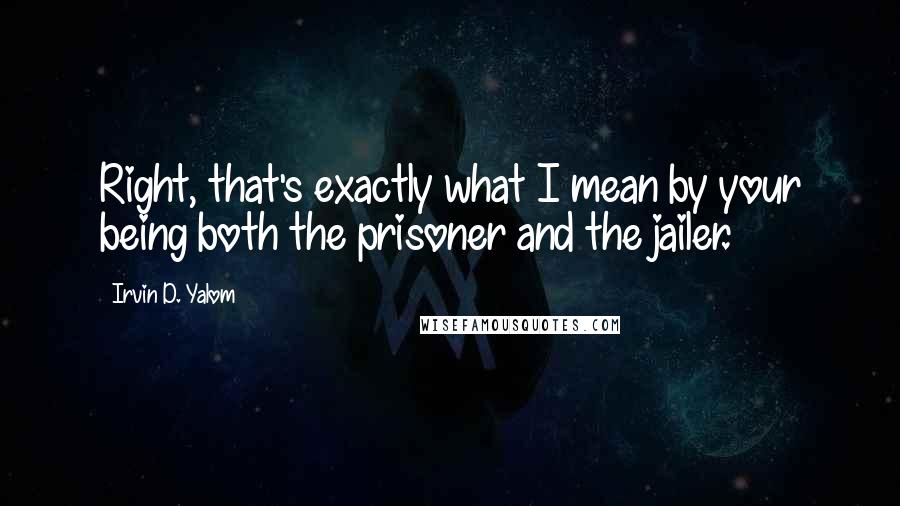 Irvin D. Yalom quotes: Right, that's exactly what I mean by your being both the prisoner and the jailer. Irvin D. Yalom quotes: Right, that's exactly what I mean by your being both the prisoner and the jailer.