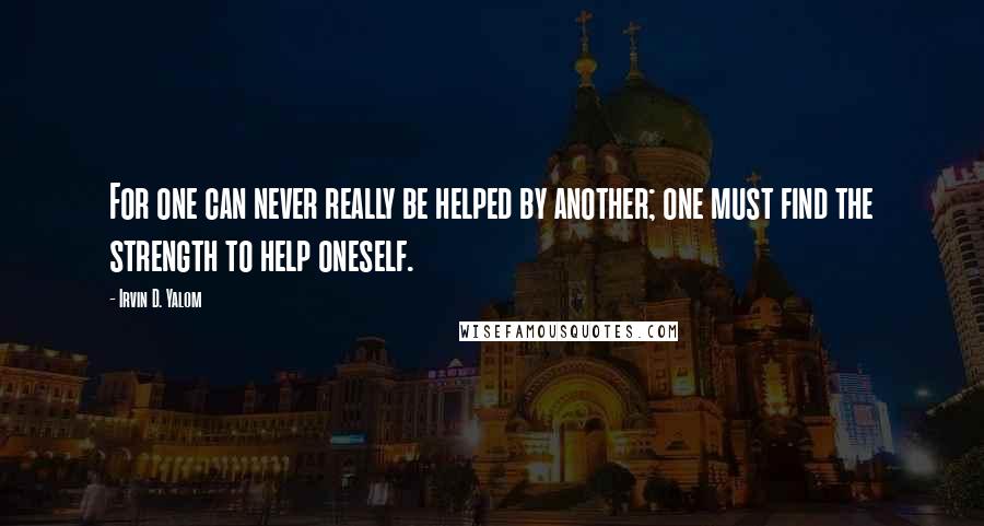 Irvin D. Yalom quotes: For one can never really be helped by another; one must find the strength to help oneself. Irvin D. Yalom quotes: For one can never really be helped by another; one must find the strength to help oneself.