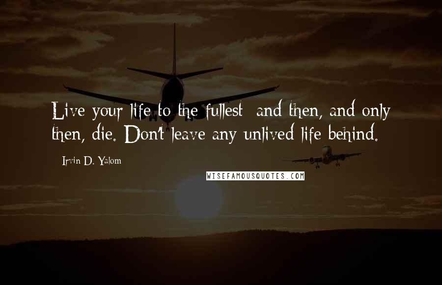 Irvin D. Yalom quotes: Live your life to the fullest; and then, and only then, die. Don't leave any unlived life behind.