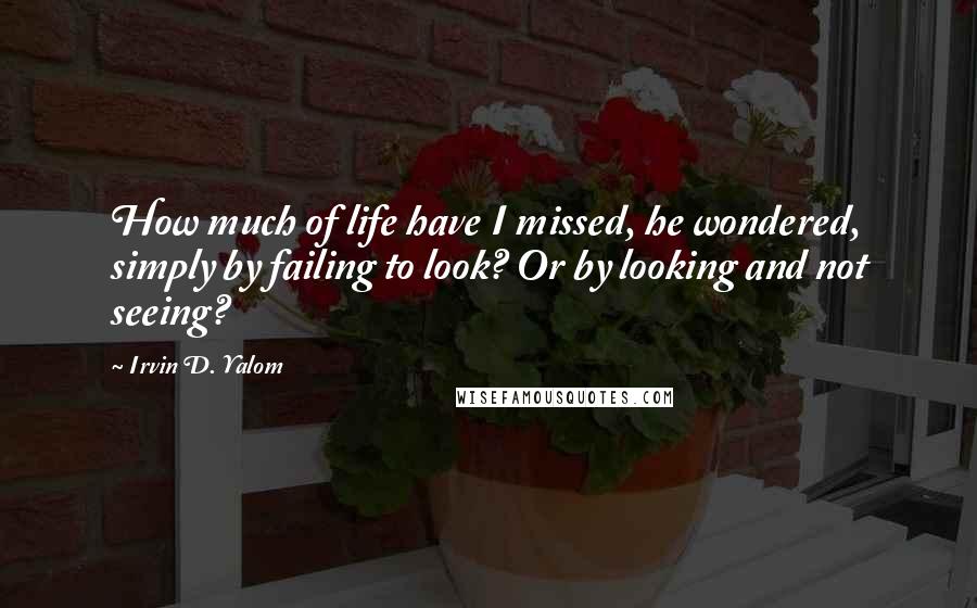 Irvin D. Yalom quotes: How much of life have I missed, he wondered, simply by failing to look? Or by looking and not seeing?