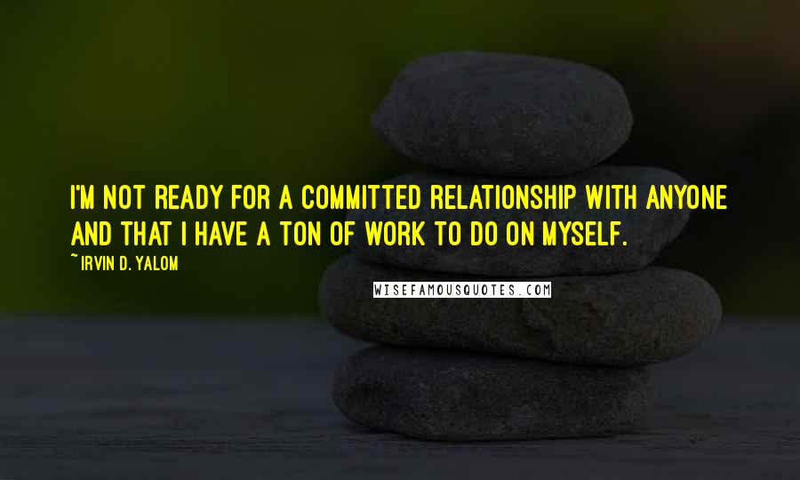 Irvin D. Yalom quotes: I'm not ready for a committed relationship with anyone and that I have a ton of work to do on myself.