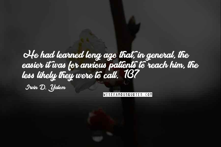 Irvin D. Yalom quotes: He had learned long ago that, in general, the easier it was for anxious patients to reach him, the less likely they were to call. (107) Irvin D. Yalom quotes: He had learned long ago that, in general, the easier it was for anxious patients to reach him, the less likely they were to call. (107)