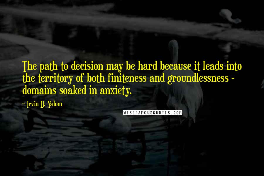 Irvin D. Yalom quotes: The path to decision may be hard because it leads into the territory of both finiteness and groundlessness - domains soaked in anxiety.