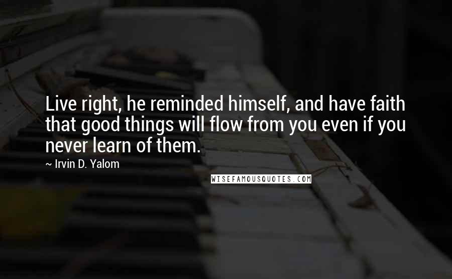 Irvin D. Yalom quotes: Live right, he reminded himself, and have faith that good things will flow from you even if you never learn of them.