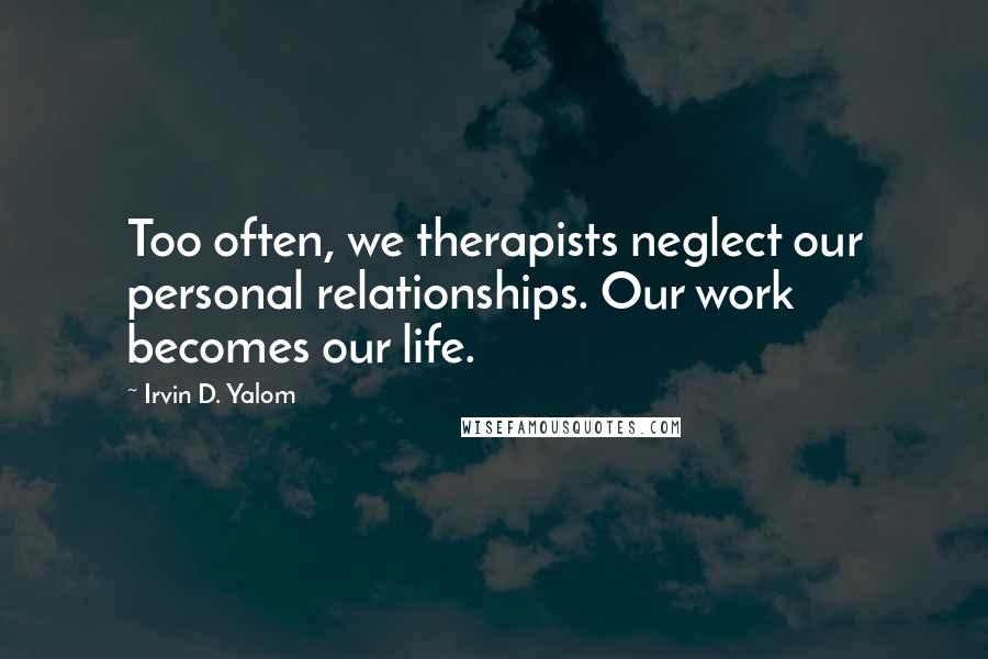 Irvin D. Yalom quotes: Too often, we therapists neglect our personal relationships. Our work becomes our life.