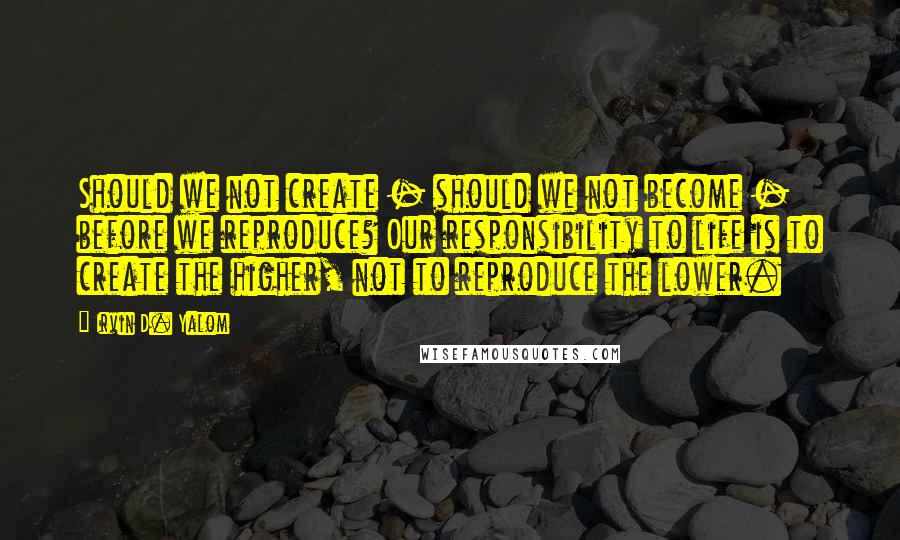 Irvin D. Yalom quotes: Should we not create - should we not become - before we reproduce? Our responsibility to life is to create the higher, not to reproduce the lower. Irvin D. Yalom quotes: Should we not create - should we not become - before we reproduce? Our responsibility to life is to create the higher, not to reproduce the lower.