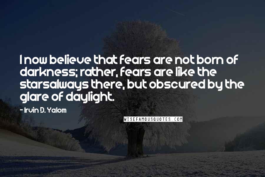 Irvin D. Yalom quotes: I now believe that fears are not born of darkness; rather, fears are like the starsalways there, but obscured by the glare of daylight. Irvin D. Yalom quotes: I now believe that fears are not born of darkness; rather, fears are like the starsalways there, but obscured by the glare of daylight.