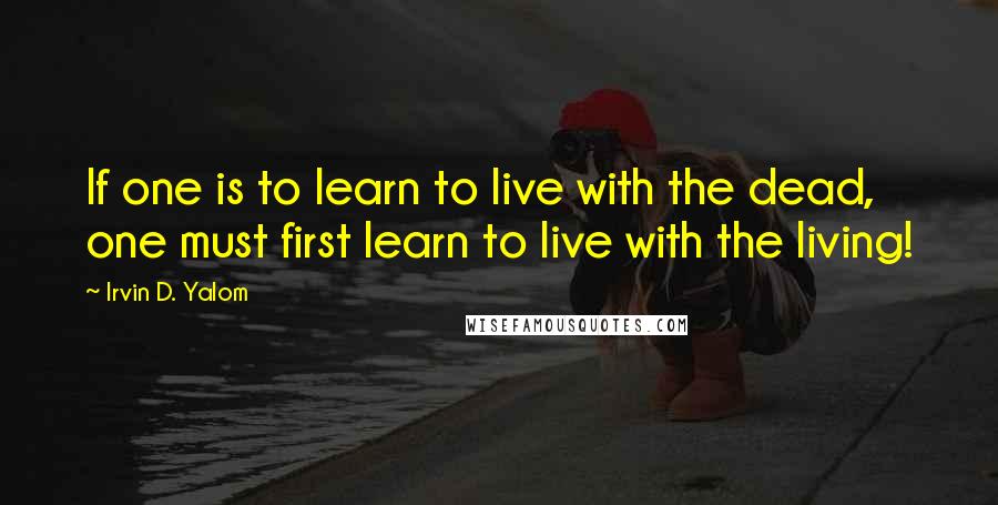 Irvin D. Yalom quotes: If one is to learn to live with the dead, one must first learn to live with the living!