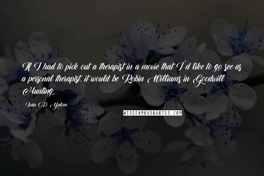 Irvin D. Yalom quotes: If I had to pick out a therapist in a movie that I'd like to go see as a personal therapist, it would be Robin Williams in Goodwill Hunting. Irvin D. Yalom quotes: If I had to pick out a therapist in a movie that I'd like to go see as a personal therapist, it would be Robin Williams in Goodwill Hunting.