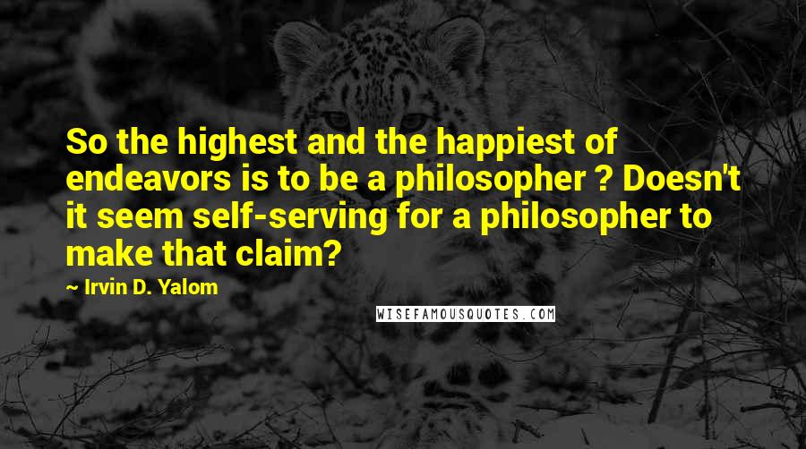 Irvin D. Yalom quotes: So the highest and the happiest of endeavors is to be a philosopher ? Doesn't it seem self-serving for a philosopher to make that claim? Irvin D. Yalom quotes: So the highest and the happiest of endeavors is to be a philosopher ? Doesn't it seem self-serving for a philosopher to make that claim?