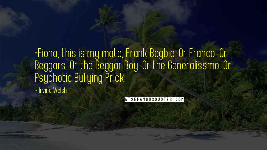 Irvine Welsh quotes: -Fiona, this is my mate, Frank Begbie. Or Franco. Or Beggars. Or the Beggar Boy. Or the Generalissmo. Or Psychotic Bullying Prick.