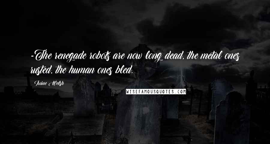 Irvine Welsh quotes: -The renegade robots are now long dead, the metal ones rusted, the human ones bled.