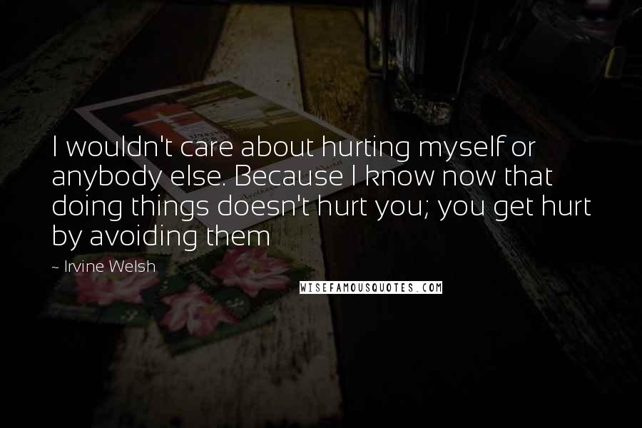 Irvine Welsh quotes: I wouldn't care about hurting myself or anybody else. Because I know now that doing things doesn't hurt you; you get hurt by avoiding them