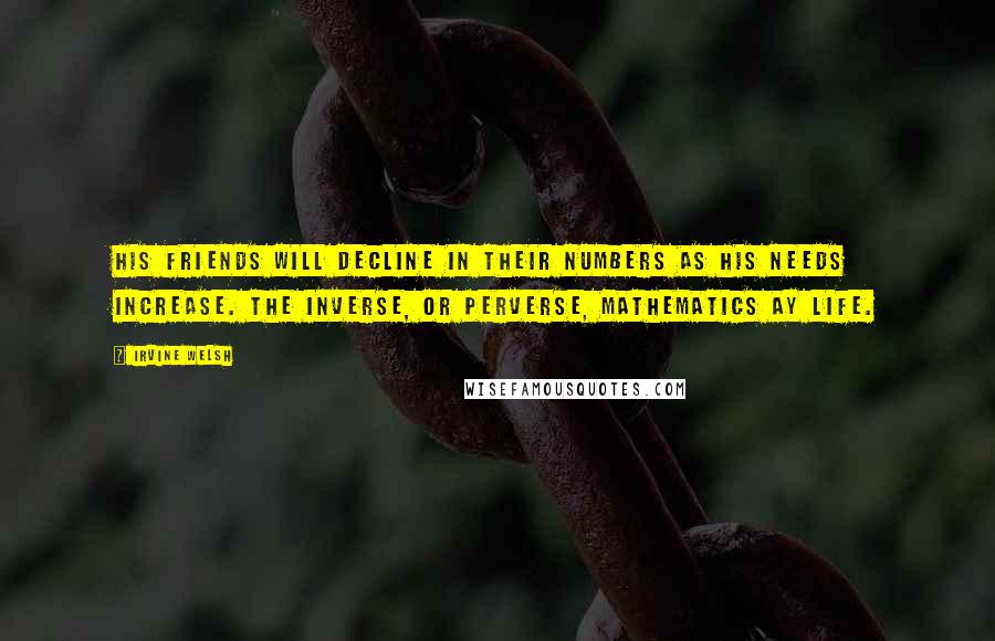Irvine Welsh quotes: His friends will decline in their numbers as his needs increase. The inverse, or perverse, mathematics ay life.