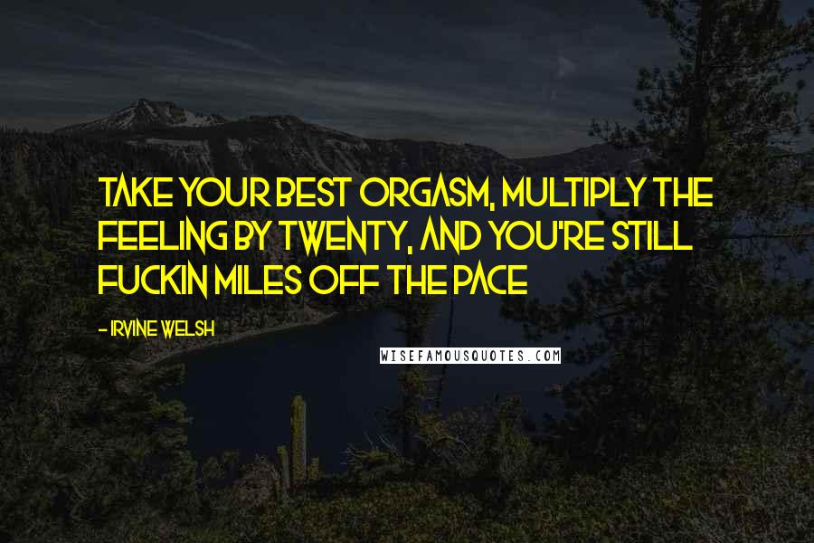 Irvine Welsh quotes: Take your best orgasm, multiply the feeling by twenty, and you're still fuckin miles off the pace
