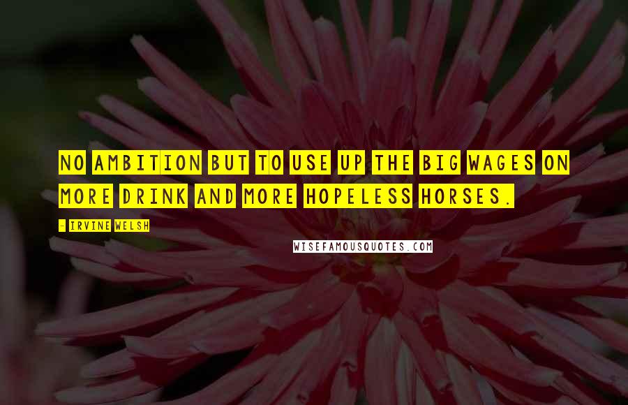 Irvine Welsh quotes: No ambition but to use up the big wages on more drink and more hopeless horses.