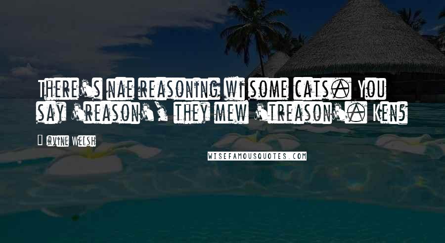 Irvine Welsh quotes: There's nae reasoning wi some cats. You say 'reason', they mew 'treason'. Ken?