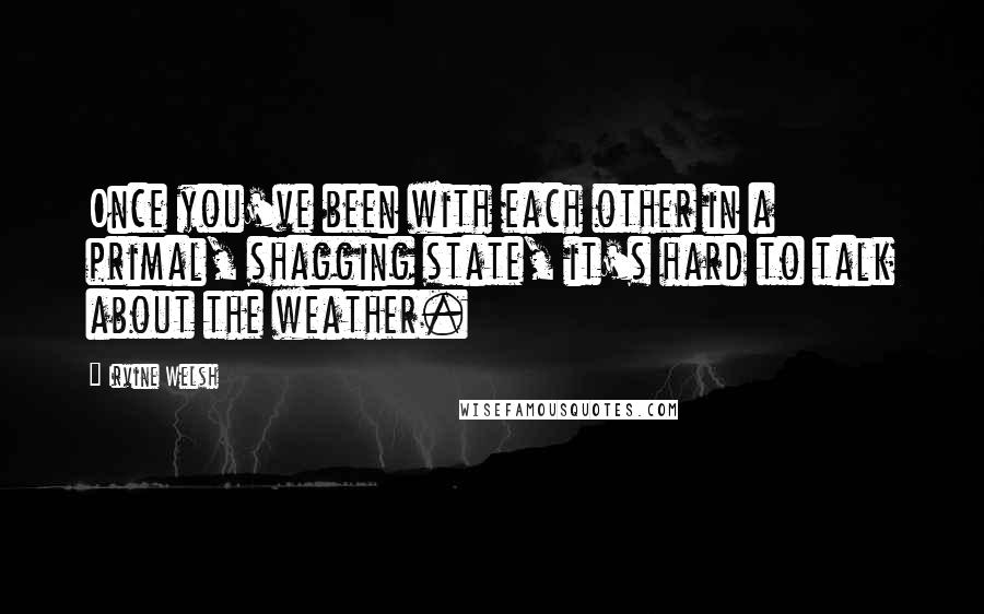 Irvine Welsh quotes: Once you've been with each other in a primal, shagging state, it's hard to talk about the weather.