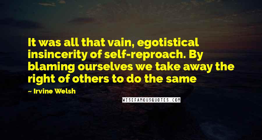 Irvine Welsh quotes: It was all that vain, egotistical insincerity of self-reproach. By blaming ourselves we take away the right of others to do the same