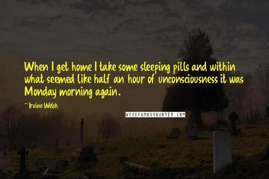 Irvine Welsh quotes: When I get home I take some sleeping pills and within what seemed like half an hour of unconsciousness it was Monday morning again.