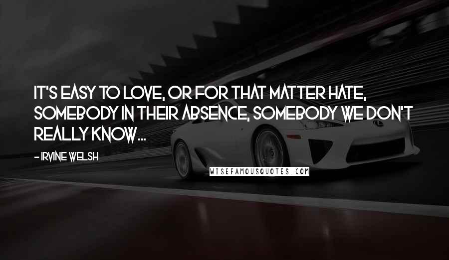 Irvine Welsh quotes: It's easy to love, or for that matter hate, somebody in their absence, somebody we don't really know...
