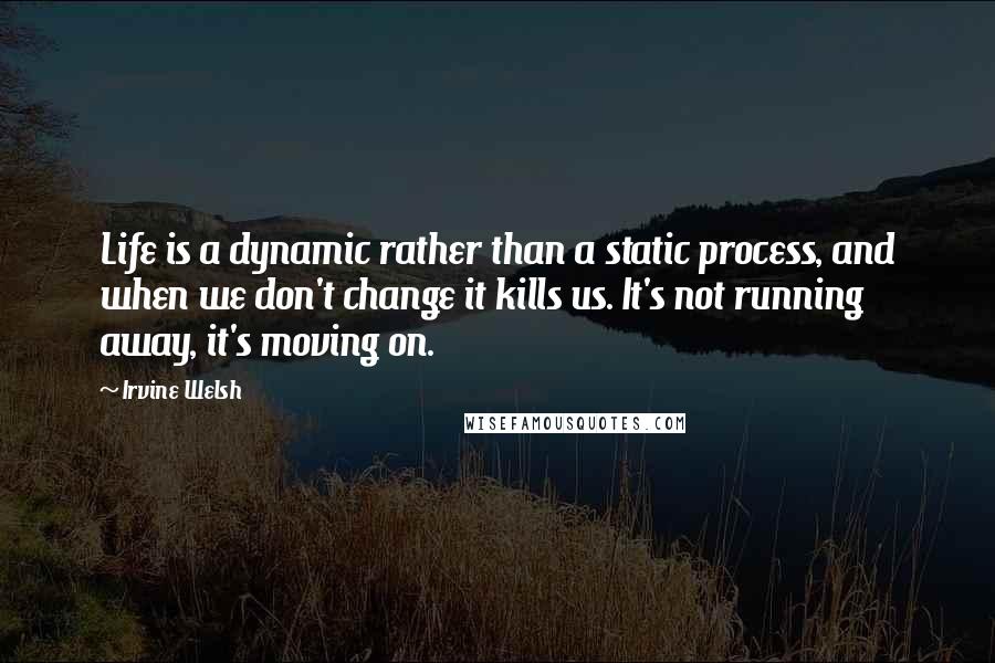 Irvine Welsh quotes: Life is a dynamic rather than a static process, and when we don't change it kills us. It's not running away, it's moving on.