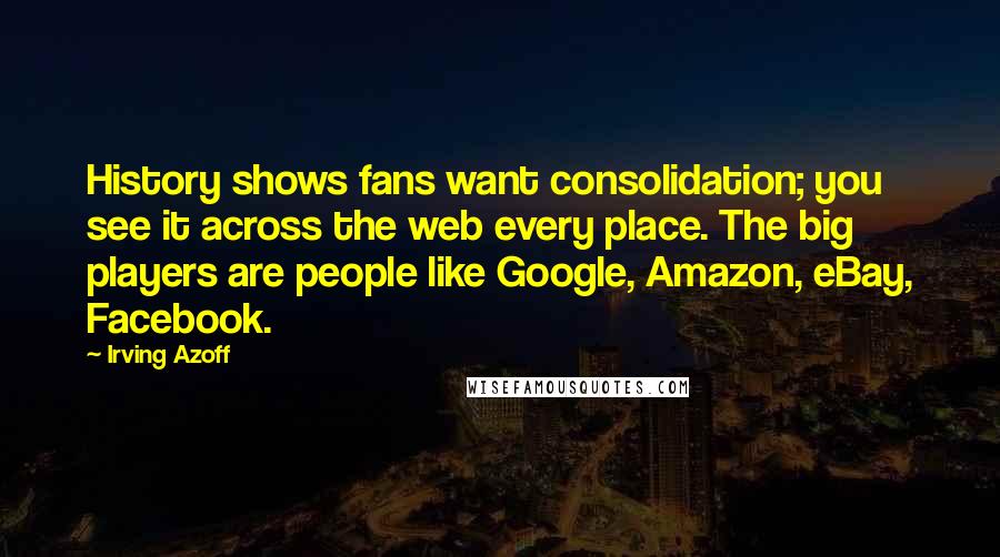 Irving Azoff quotes: History shows fans want consolidation; you see it across the web every place. The big players are people like Google, Amazon, eBay, Facebook.