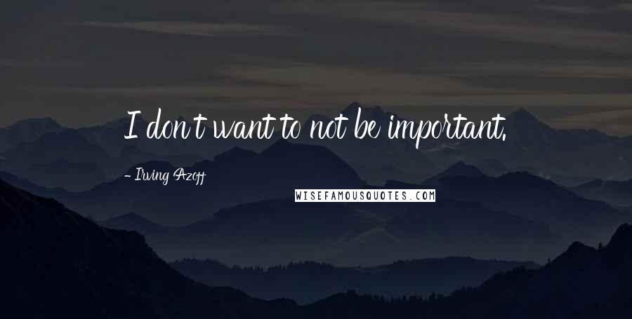 Irving Azoff quotes: I don't want to not be important.