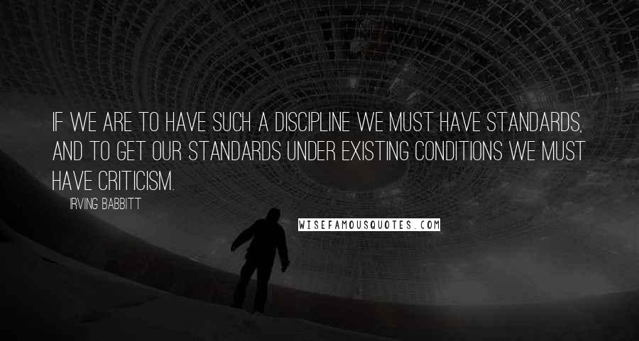 Irving Babbitt quotes: If we are to have such a discipline we must have standards, and to get our standards under existing conditions we must have criticism.