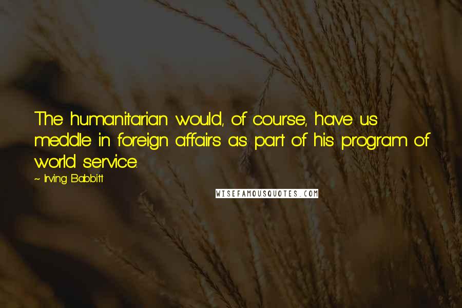 Irving Babbitt quotes: The humanitarian would, of course, have us meddle in foreign affairs as part of his program of world service.