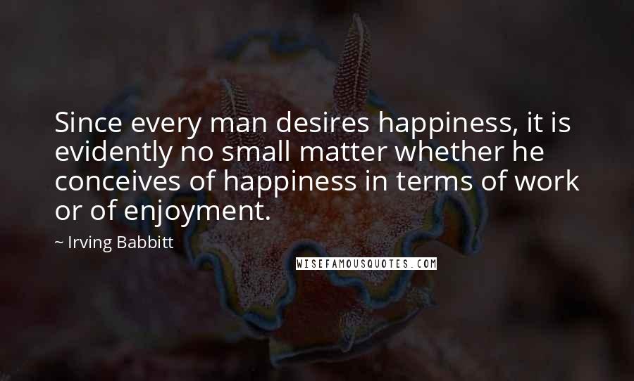 Irving Babbitt quotes: Since every man desires happiness, it is evidently no small matter whether he conceives of happiness in terms of work or of enjoyment.