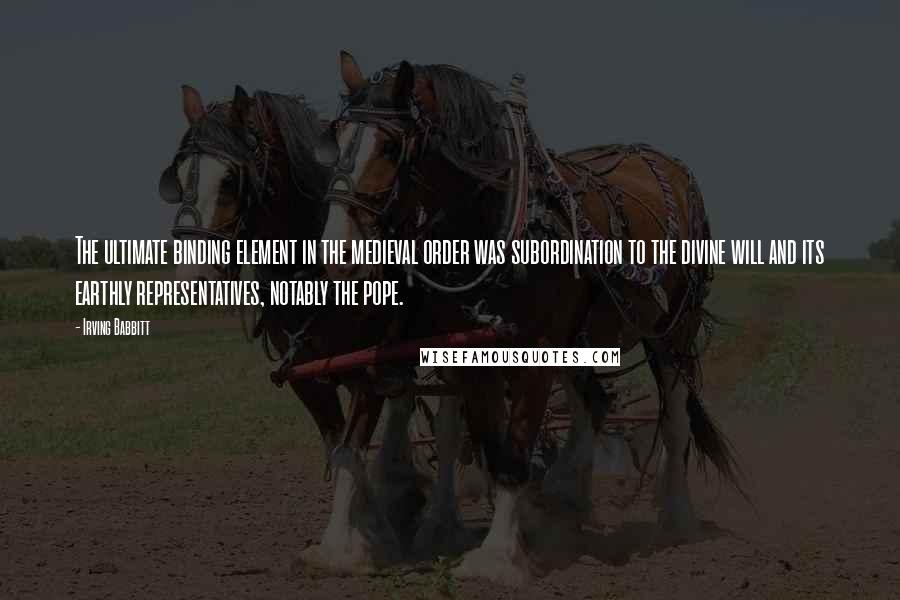 Irving Babbitt quotes: The ultimate binding element in the medieval order was subordination to the divine will and its earthly representatives, notably the pope.