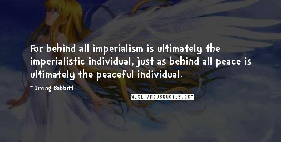 Irving Babbitt quotes: For behind all imperialism is ultimately the imperialistic individual, just as behind all peace is ultimately the peaceful individual.