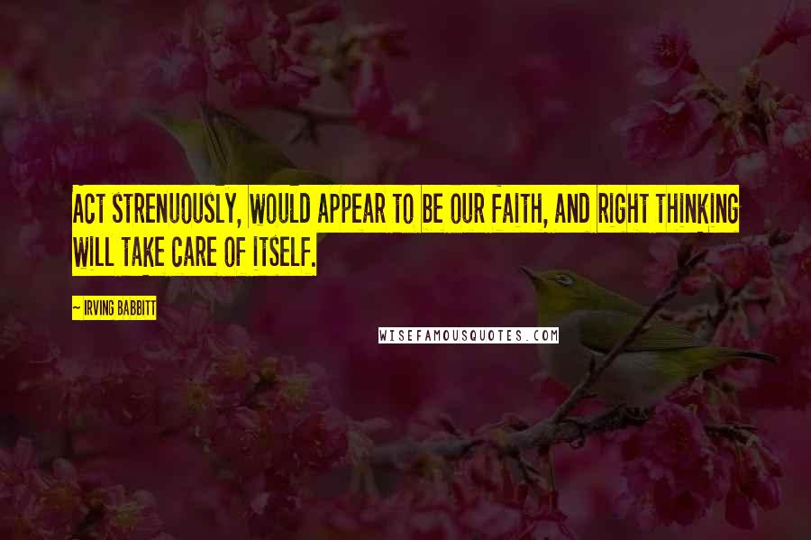 Irving Babbitt quotes: Act strenuously, would appear to be our faith, and right thinking will take care of itself.