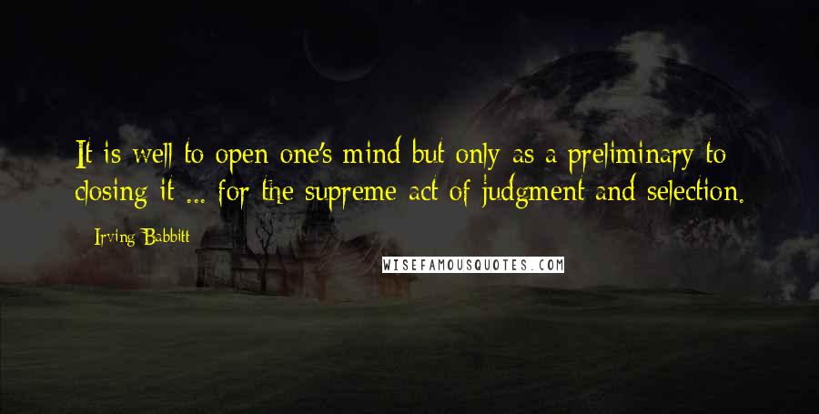 Irving Babbitt quotes: It is well to open one's mind but only as a preliminary to closing it ... for the supreme act of judgment and selection.