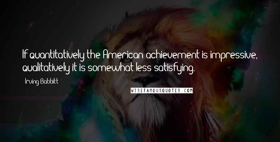 Irving Babbitt quotes: If quantitatively the American achievement is impressive, qualitatively it is somewhat less satisfying.