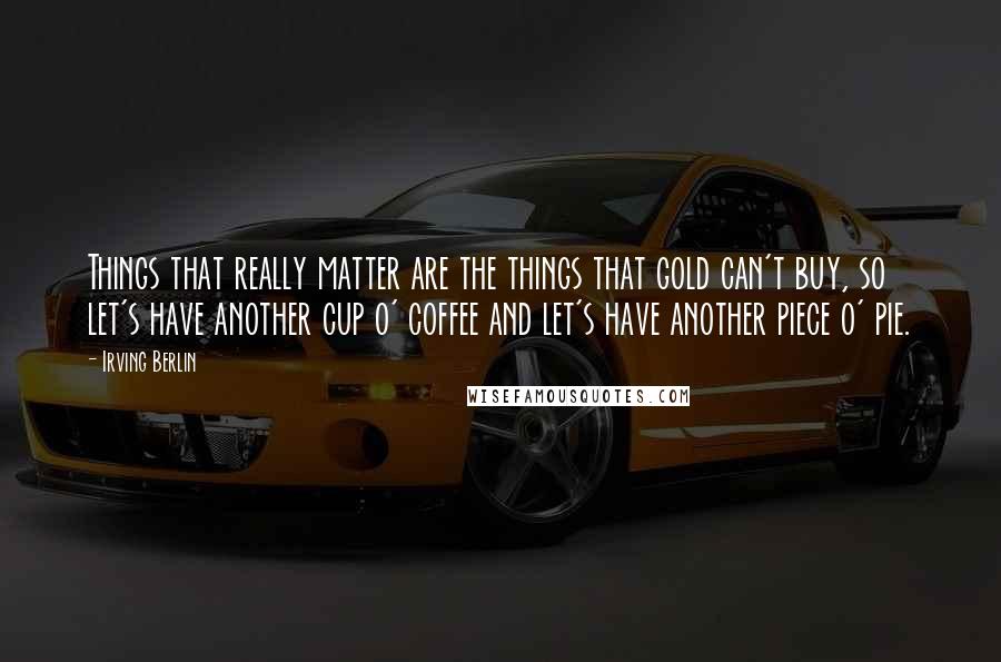 Irving Berlin quotes: Things that really matter are the things that gold can't buy, so let's have another cup o' coffee and let's have another piece o' pie.