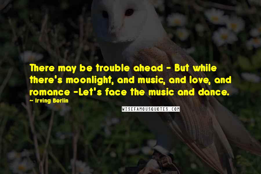 Irving Berlin quotes: There may be trouble ahead - But while there's moonlight, and music, and love, and romance -Let's face the music and dance.