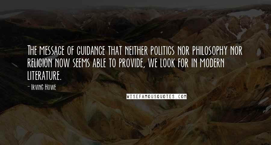 Irving Howe quotes: The message of guidance that neither politics nor philosophy nor religion now seems able to provide, we look for in modern literature.