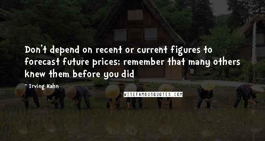 Irving Kahn quotes: Don't depend on recent or current figures to forecast future prices; remember that many others knew them before you did