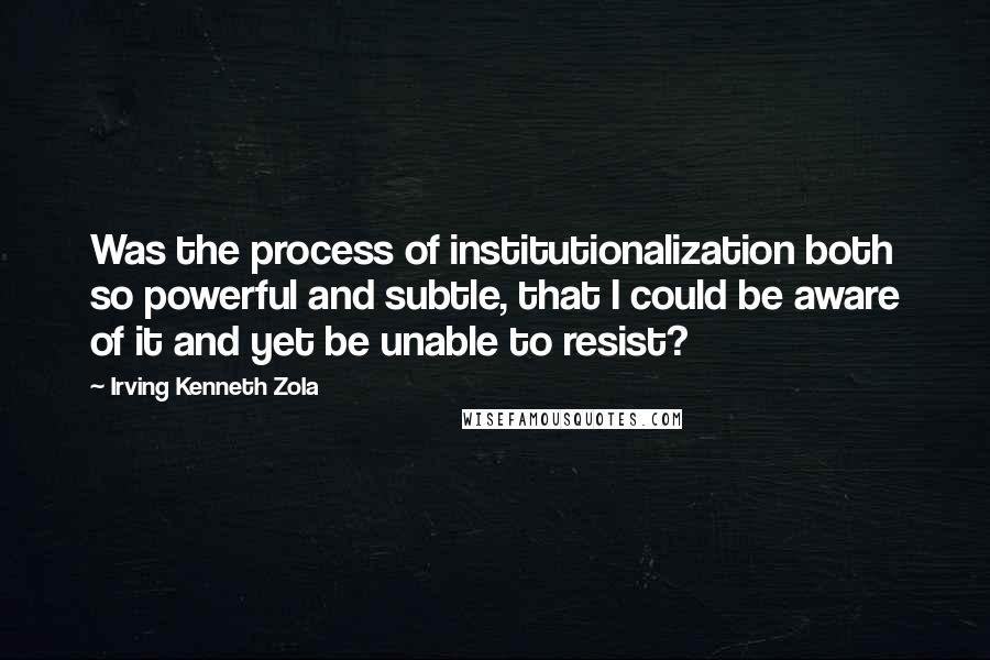 Irving Kenneth Zola quotes: Was the process of institutionalization both so powerful and subtle, that I could be aware of it and yet be unable to resist?