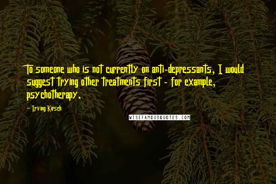 Irving Kirsch quotes: To someone who is not currently on anti-depressants, I would suggest trying other treatments first - for example, psychotherapy.