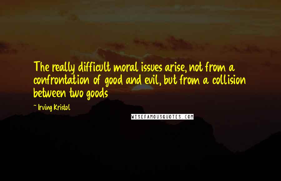 Irving Kristol quotes: The really difficult moral issues arise, not from a confrontation of good and evil, but from a collision between two goods