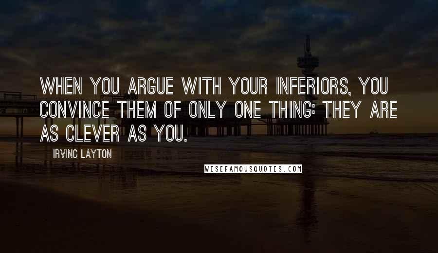 Irving Layton quotes: When you argue with your inferiors, you convince them of only one thing: they are as clever as you.