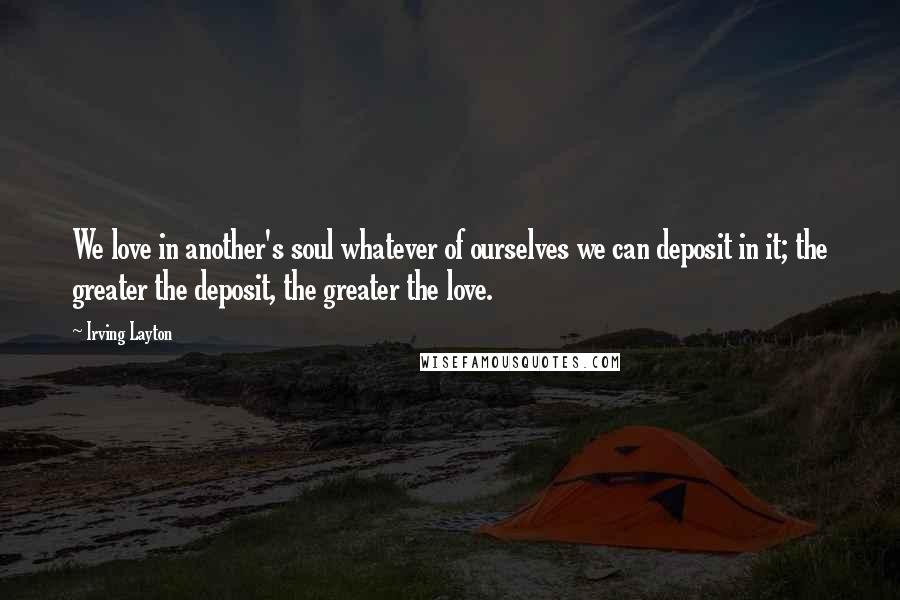 Irving Layton quotes: We love in another's soul whatever of ourselves we can deposit in it; the greater the deposit, the greater the love.