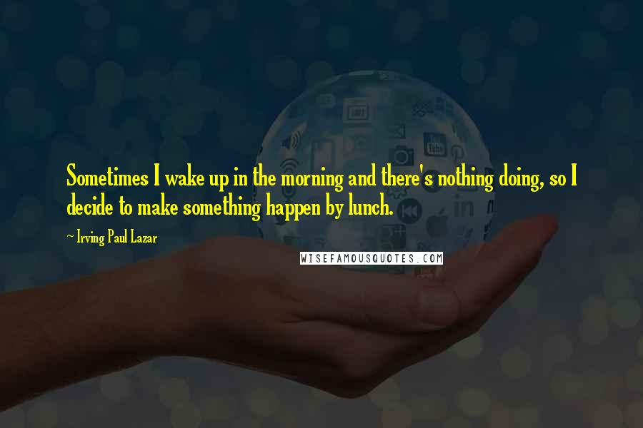 Irving Paul Lazar quotes: Sometimes I wake up in the morning and there's nothing doing, so I decide to make something happen by lunch.