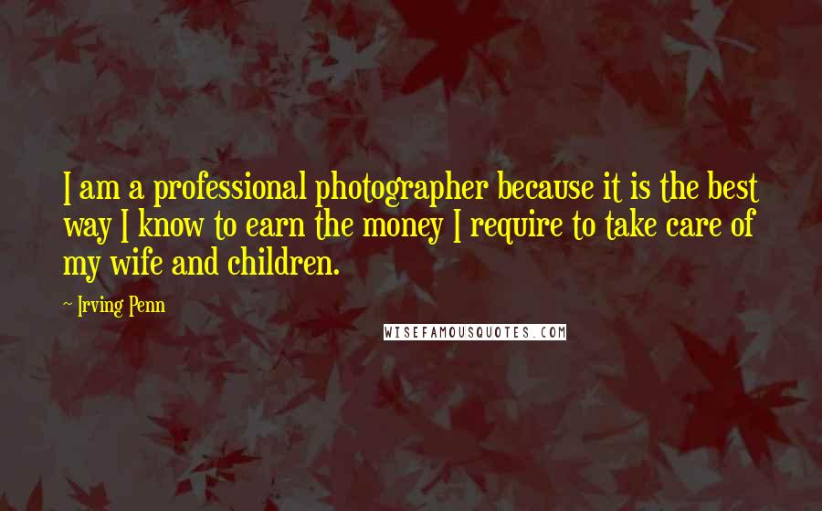 Irving Penn quotes: I am a professional photographer because it is the best way I know to earn the money I require to take care of my wife and children.