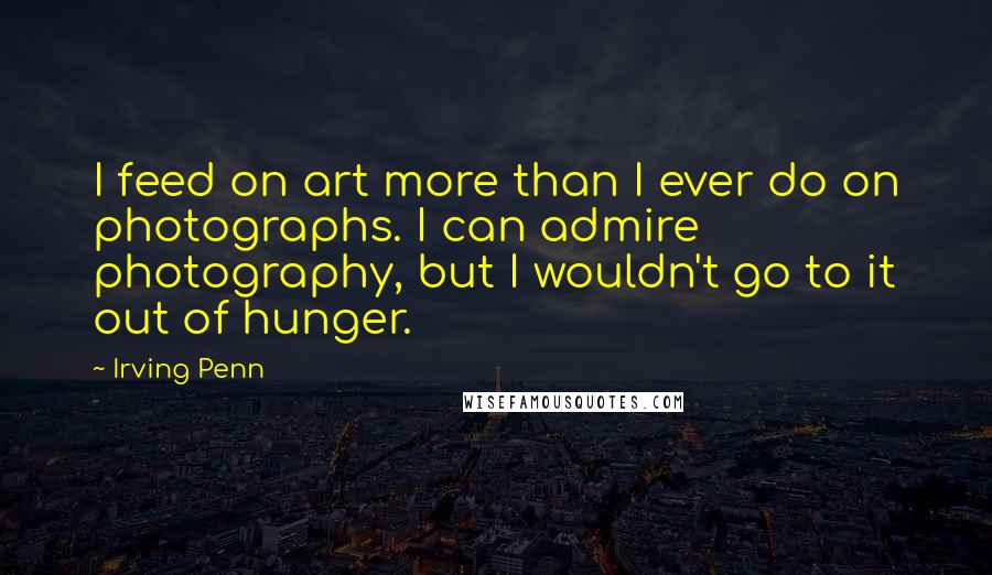 Irving Penn quotes: I feed on art more than I ever do on photographs. I can admire photography, but I wouldn't go to it out of hunger.